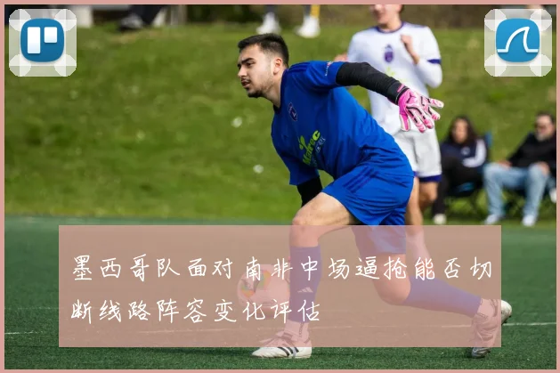 墨西哥队面对南非中场逼抢能否切断线路阵容变化评估
