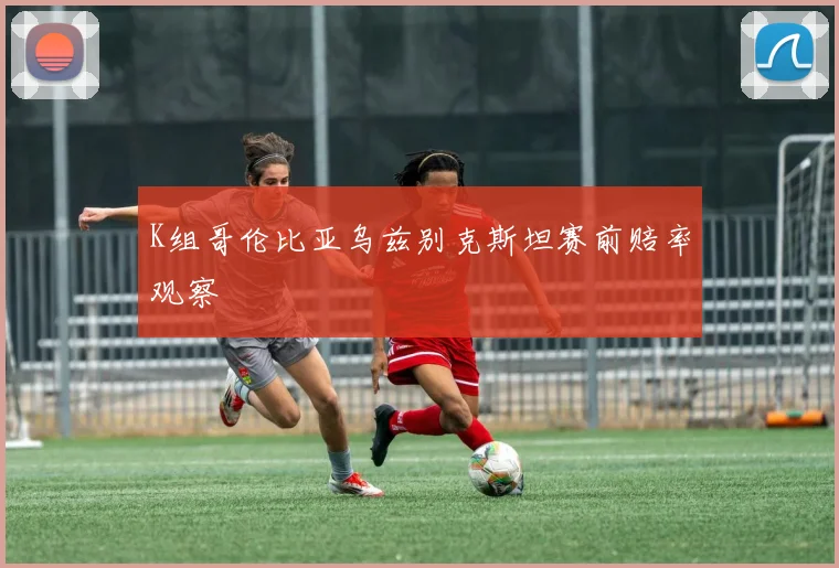 K组哥伦比亚乌兹别克斯坦赛前赔率观察