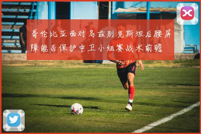 哥伦比亚面对乌兹别克斯坦后腰屏障能否保护中卫小组赛战术前瞻