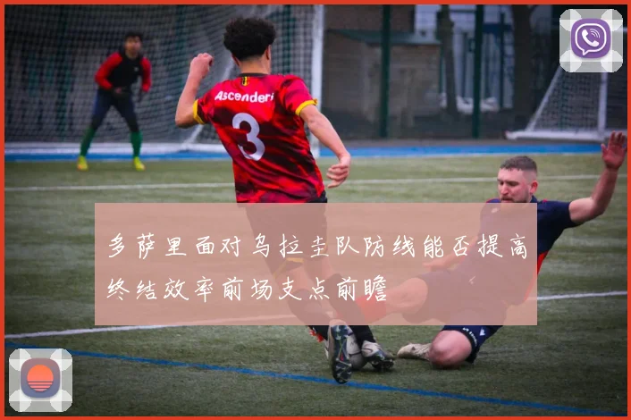 多萨里面对乌拉圭队防线能否提高终结效率前场支点前瞻