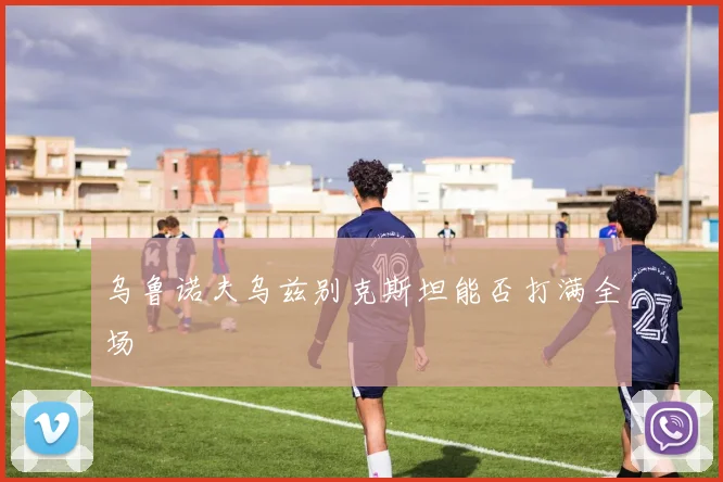 乌鲁诺夫乌兹别克斯坦能否打满全场