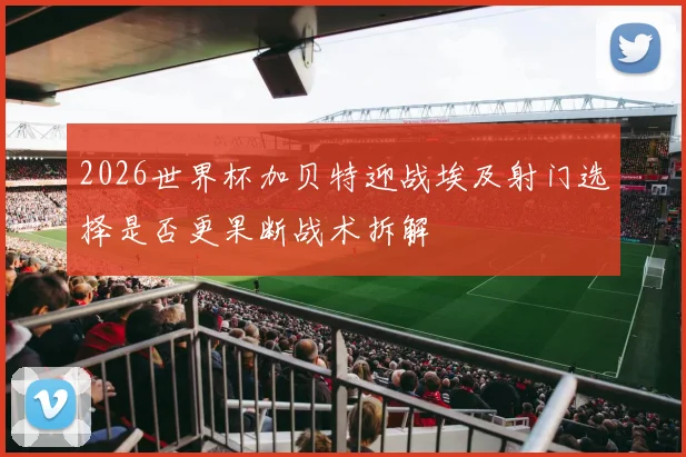 2026世界杯加贝特迎战埃及射门选择是否更果断战术拆解