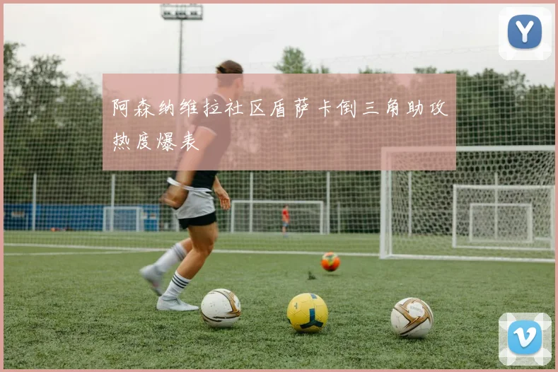 阿森纳维拉社区盾萨卡倒三角助攻热度爆表