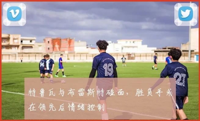 特鲁瓦与布雷斯特碰面，胜负手或在领先后情绪控制